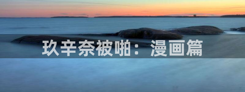 腐漫画网官网在线入口：玖辛奈被啪：漫画篇